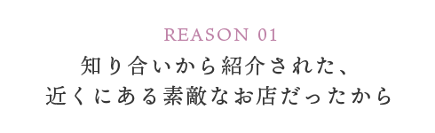 REASON 01 知り合いから紹介された、近くにある素敵なお店だったから