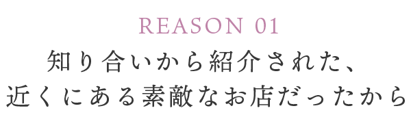 REASON 01 知り合いから紹介された、近くにある素敵なお店だったから