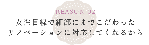 REASON 02 女性目線で細部にまでこだわったリノベーションに対応してくれるから