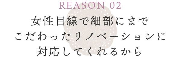 REASON 02 女性目線で細部にまでこだわったリノベーションに対応してくれるから