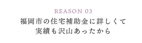 REASON 03 福岡市の住宅補助金に詳しくて実績も沢山あったから