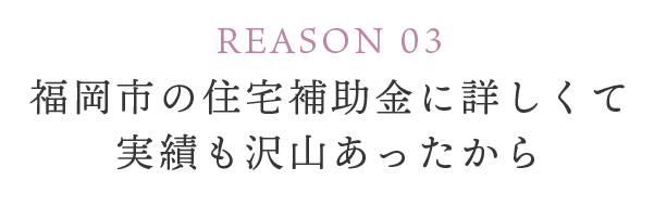 REASON 03 福岡市の住宅補助金に詳しくて実績も沢山あったから