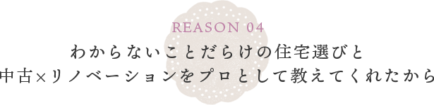 REASON 04 わからないことだらけの住宅選びと中古×リノベーションをプロとして教えてくれたから