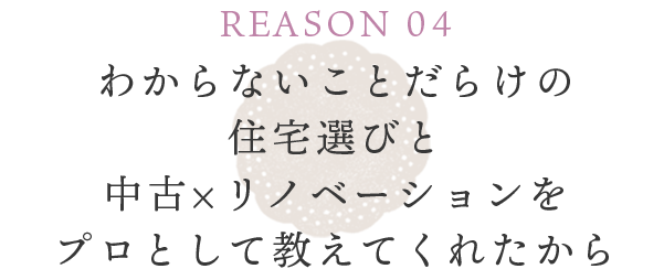 REASON 04 わからないことだらけの住宅選びと中古×リノベーションをプロとして教えてくれたから