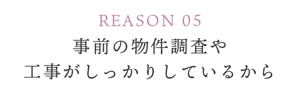 REASON 05 事前の物件調査や工事がしっかりしているから