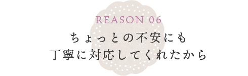 REASON 06 些細な不安にすぐに対応してくれたから