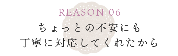 REASON 06 些細な不安にすぐに対応してくれたから